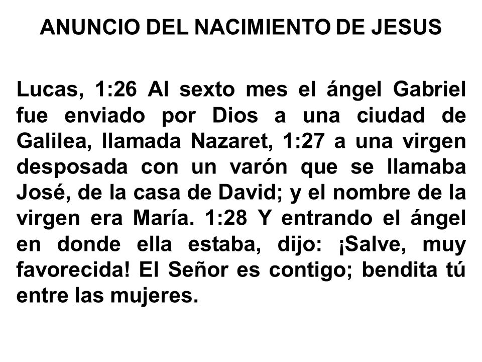ANUNCIO DEL NACIMIENTO DE JESUS Lucas, 1:26 Al sexto mes el ángel Gabriel fue enviado por Dios a una ciudad de Galilea, llamada Nazaret, 1:27 a una virgen desposada con un varón que se llamaba José, de la casa de David; y el nombre de la virgen era María.
