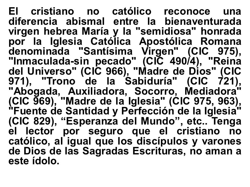 El cristiano no católico reconoce una diferencia abismal entre la bienaventurada virgen hebrea María y la semidiosa honrada por la Iglesia Católica Apostólica Romana denominada Santísima Virgen (CIC 975), Inmaculada-sin pecado (CIC 490/4), Reina del Universo (CIC 966), Madre de Dios (CIC 971), Trono de la Sabiduría (CIC 721), Abogada, Auxiliadora, Socorro, Mediadora (CIC 969), Madre de la Iglesia (CIC 975, 963), Fuente de Santidad y Perfección de la Iglesia (CIC 829), Esperanza del Mundo , etc..