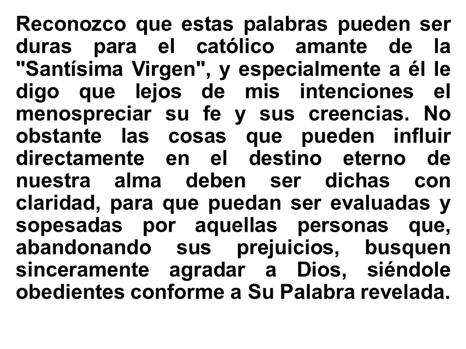 Reconozco que estas palabras pueden ser duras para el católico amante de la Santísima Virgen , y especialmente a él le digo que lejos de mis intenciones el menospreciar su fe y sus creencias.