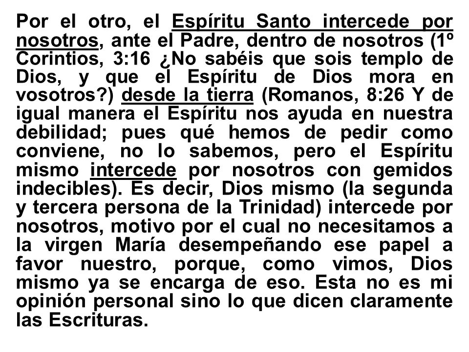 Por el otro, el Espíritu Santo intercede por nosotros, ante el Padre, dentro de nosotros (1º Corintios, 3:16 ¿No sabéis que sois templo de Dios, y que el Espíritu de Dios mora en vosotros ) desde la tierra (Romanos, 8:26 Y de igual manera el Espíritu nos ayuda en nuestra debilidad; pues qué hemos de pedir como conviene, no lo sabemos, pero el Espíritu mismo intercede por nosotros con gemidos indecibles).