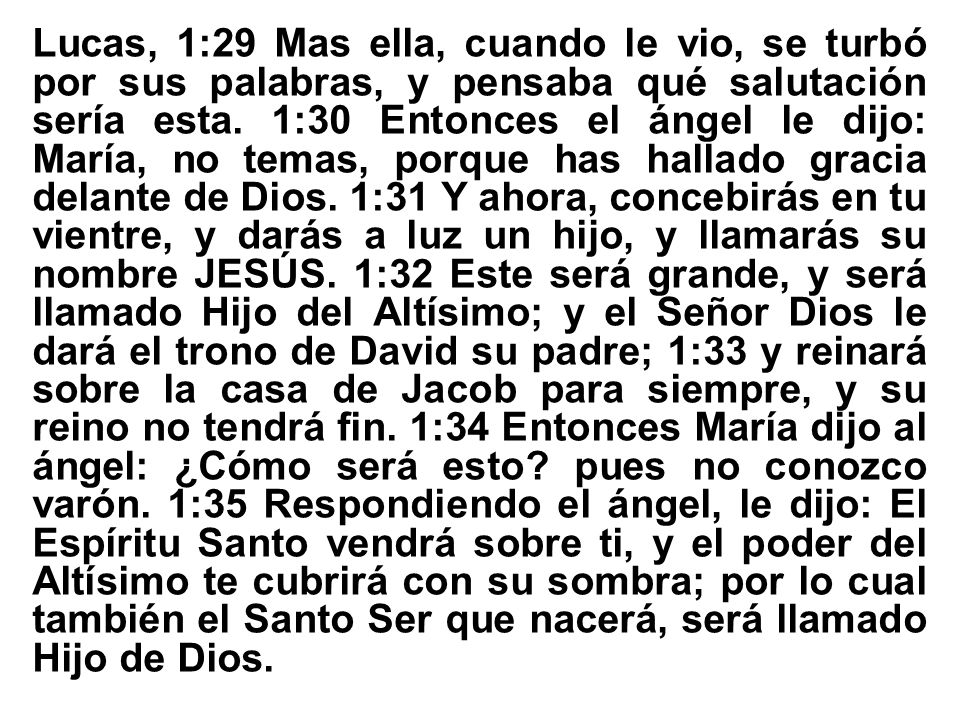 Lucas, 1:29 Mas ella, cuando le vio, se turbó por sus palabras, y pensaba qué salutación sería esta. 1:30 Entonces el ángel le dijo: María, no temas, porque has hallado gracia delante de Dios. 1:31 Y ahora, concebirás en tu vientre, y darás a luz un hijo, y llamarás su nombre JESÚS.