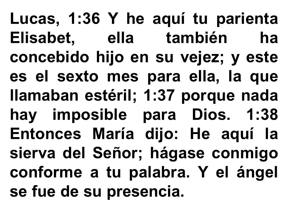 Lucas, 1:36 Y he aquí tu parienta Elisabet, ella también ha concebido hijo en su vejez; y este es el sexto mes para ella, la que llamaban estéril; 1:37 porque nada hay imposible para Dios.