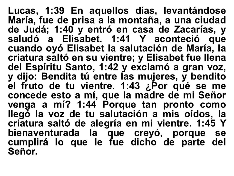 Lucas, 1:39 En aquellos días, levantándose María, fue de prisa a la montaña, a una ciudad de Judá; 1:40 y entró en casa de Zacarías, y saludó a Elisabet. 1:41 Y aconteció que cuando oyó Elisabet la salutación de María, la criatura saltó en su vientre; y Elisabet fue llena del Espíritu Santo, 1:42 y exclamó a gran voz, y dijo: Bendita tú entre las mujeres, y bendito el fruto de tu vientre. 1:43 ¿Por qué se me concede esto a mí, que la madre de mi Señor venga a mí 1:44 Porque tan pronto como llegó la voz de tu salutación a mis oídos, la criatura saltó de alegría en mi vientre. 1:45 Y bienaventurada la que creyó, porque se cumplirá lo que le fue dicho de parte del Señor.