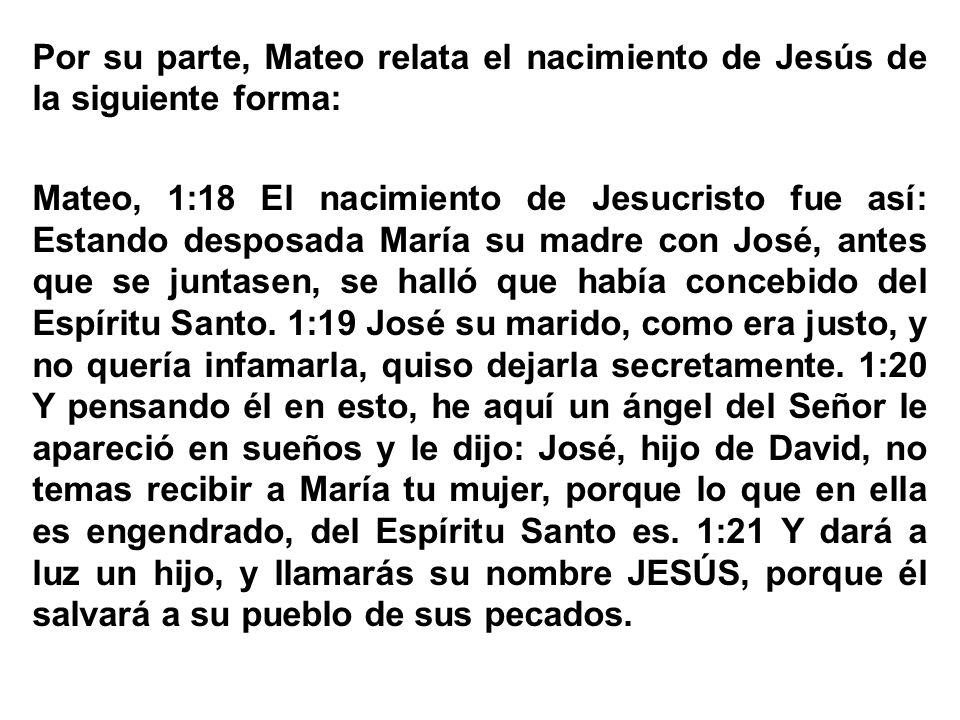 Por su parte, Mateo relata el nacimiento de Jesús de la siguiente forma: Mateo, 1:18 El nacimiento de Jesucristo fue así: Estando desposada María su madre con José, antes que se juntasen, se halló que había concebido del Espíritu Santo.