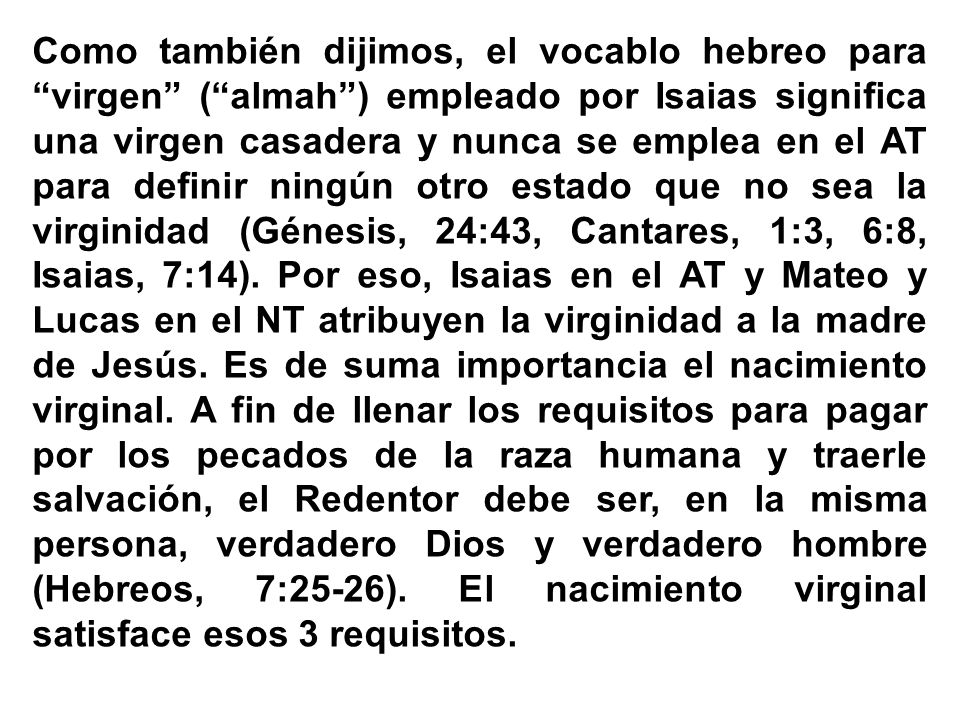 Como también dijimos, el vocablo hebreo para virgen ( almah ) empleado por Isaias significa una virgen casadera y nunca se emplea en el AT para definir ningún otro estado que no sea la virginidad (Génesis, 24:43, Cantares, 1:3, 6:8, Isaias, 7:14).