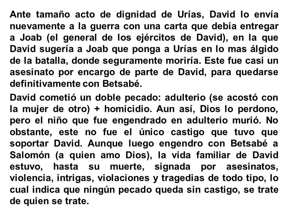 Ante tamaño acto de dignidad de Urías, David lo envía nuevamente a la guerra con una carta que debía entregar a Joab (el general de los ejércitos de David), en la que David sugería a Joab que ponga a Urías en lo mas álgido de la batalla, donde seguramente moriría.