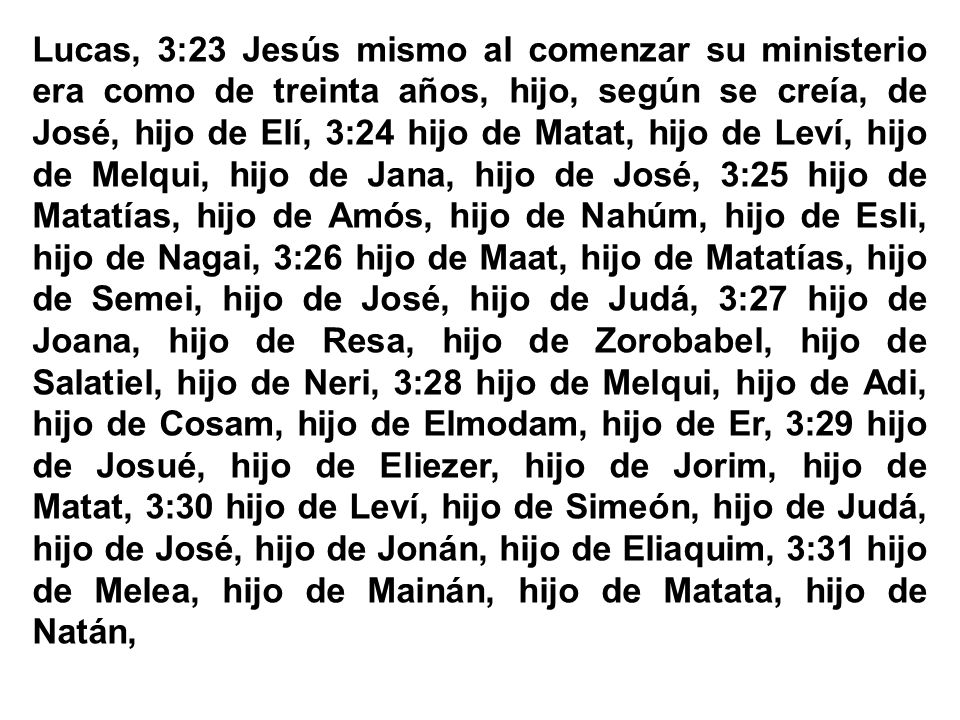 Lucas, 3:23 Jesús mismo al comenzar su ministerio era como de treinta años, hijo, según se creía, de José, hijo de Elí, 3:24 hijo de Matat, hijo de Leví, hijo de Melqui, hijo de Jana, hijo de José, 3:25 hijo de Matatías, hijo de Amós, hijo de Nahúm, hijo de Esli, hijo de Nagai, 3:26 hijo de Maat, hijo de Matatías, hijo de Semei, hijo de José, hijo de Judá, 3:27 hijo de Joana, hijo de Resa, hijo de Zorobabel, hijo de Salatiel, hijo de Neri, 3:28 hijo de Melqui, hijo de Adi, hijo de Cosam, hijo de Elmodam, hijo de Er, 3:29 hijo de Josué, hijo de Eliezer, hijo de Jorim, hijo de Matat, 3:30 hijo de Leví, hijo de Simeón, hijo de Judá, hijo de José, hijo de Jonán, hijo de Eliaquim, 3:31 hijo de Melea, hijo de Mainán, hijo de Matata, hijo de Natán,