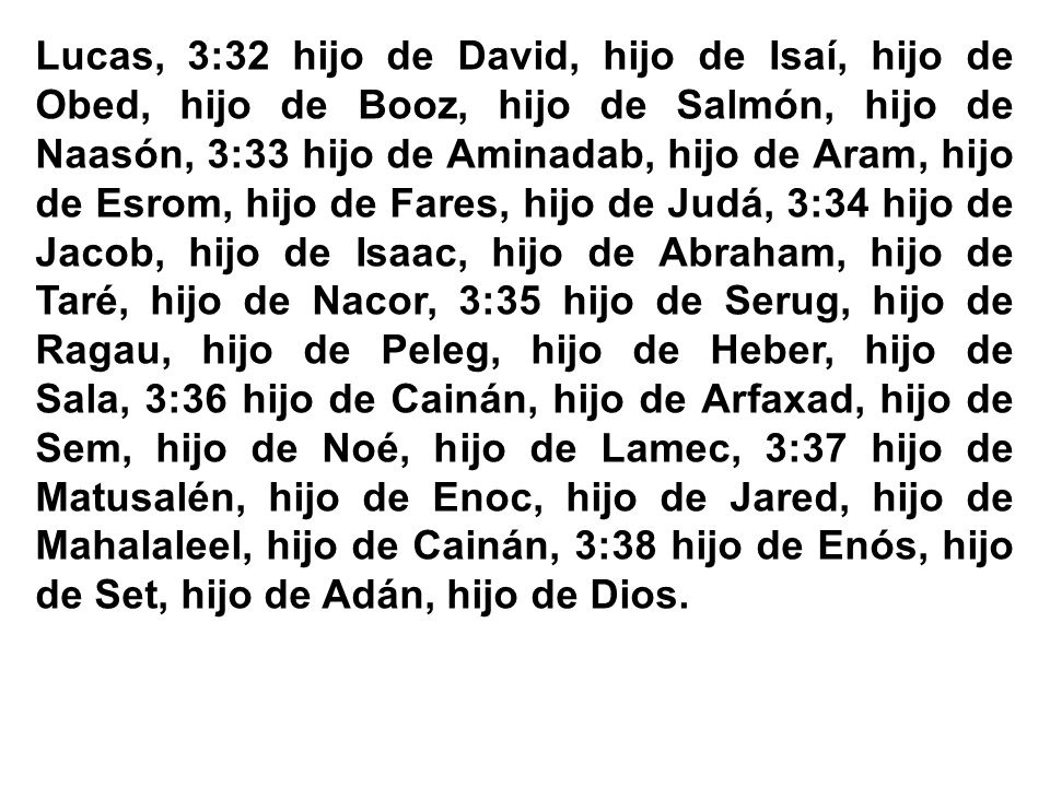 Lucas, 3:32 hijo de David, hijo de Isaí, hijo de Obed, hijo de Booz, hijo de Salmón, hijo de Naasón, 3:33 hijo de Aminadab, hijo de Aram, hijo de Esrom, hijo de Fares, hijo de Judá, 3:34 hijo de Jacob, hijo de Isaac, hijo de Abraham, hijo de Taré, hijo de Nacor, 3:35 hijo de Serug, hijo de Ragau, hijo de Peleg, hijo de Heber, hijo de Sala, 3:36 hijo de Cainán, hijo de Arfaxad, hijo de Sem, hijo de Noé, hijo de Lamec, 3:37 hijo de Matusalén, hijo de Enoc, hijo de Jared, hijo de Mahalaleel, hijo de Cainán, 3:38 hijo de Enós, hijo de Set, hijo de Adán, hijo de Dios.