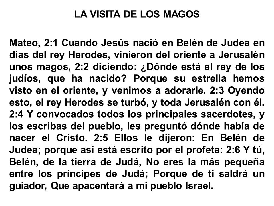 LA VISITA DE LOS MAGOS Mateo, 2:1 Cuando Jesús nació en Belén de Judea en días del rey Herodes, vinieron del oriente a Jerusalén unos magos, 2:2 diciendo: ¿Dónde está el rey de los judíos, que ha nacido.