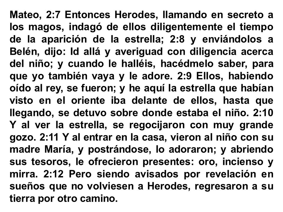 Mateo, 2:7 Entonces Herodes, llamando en secreto a los magos, indagó de ellos diligentemente el tiempo de la aparición de la estrella; 2:8 y enviándolos a Belén, dijo: Id allá y averiguad con diligencia acerca del niño; y cuando le halléis, hacédmelo saber, para que yo también vaya y le adore.