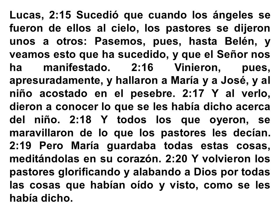 Lucas, 2:15 Sucedió que cuando los ángeles se fueron de ellos al cielo, los pastores se dijeron unos a otros: Pasemos, pues, hasta Belén, y veamos esto que ha sucedido, y que el Señor nos ha manifestado. 2:16 Vinieron, pues, apresuradamente, y hallaron a María y a José, y al niño acostado en el pesebre. 2:17 Y al verlo, dieron a conocer lo que se les había dicho acerca del niño. 2:18 Y todos los que oyeron, se maravillaron de lo que los pastores les decían.