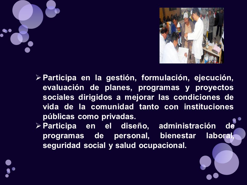 Participa en la gestión, formulación, ejecución, evaluación de planes, programas y proyectos sociales dirigidos a mejorar las condiciones de vida de la comunidad tanto con instituciones públicas como privadas.