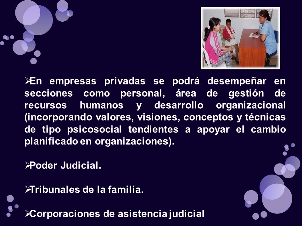 En empresas privadas se podrá desempeñar en secciones como personal, área de gestión de recursos humanos y desarrollo organizacional (incorporando valores, visiones, conceptos y técnicas de tipo psicosocial tendientes a apoyar el cambio planificado en organizaciones).