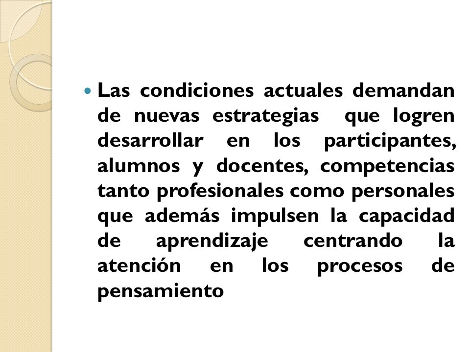 Las condiciones actuales demandan de nuevas estrategias que logren desarrollar en los participantes, alumnos y docentes, competencias tanto profesionales como personales que además impulsen la capacidad de aprendizaje centrando la atención en los procesos de pensamiento