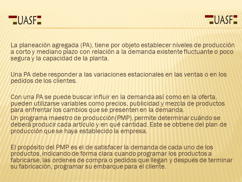 La planeación agregada (PA), tiene por objeto establecer niveles de producción a corto y mediano plazo con relación a la demanda existente fluctuante o poco segura y la capacidad de la planta.