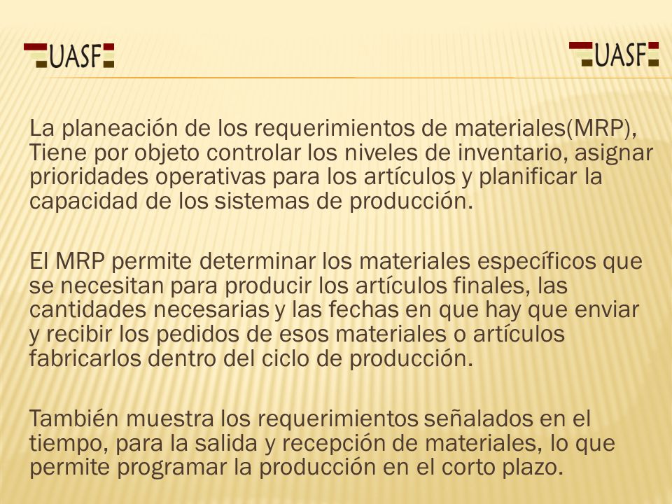 La planeación de los requerimientos de materiales(MRP), Tiene por objeto controlar los niveles de inventario, asignar prioridades operativas para los artículos y planificar la capacidad de los sistemas de producción.