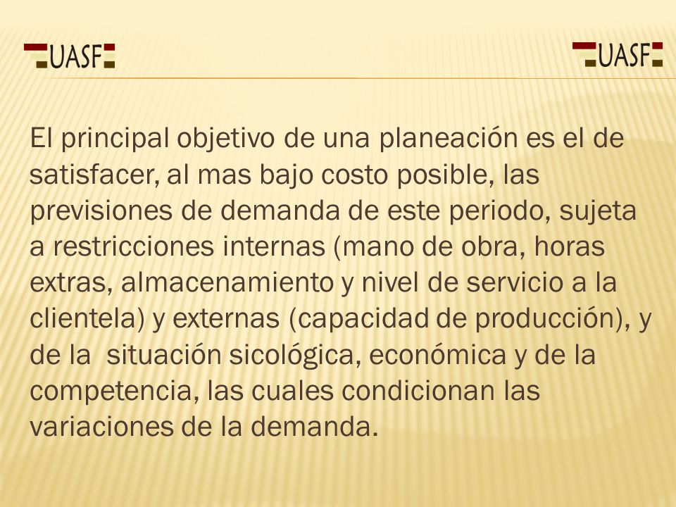 El principal objetivo de una planeación es el de satisfacer, al mas bajo costo posible, las previsiones de demanda de este periodo, sujeta a restricciones internas (mano de obra, horas extras, almacenamiento y nivel de servicio a la clientela) y externas (capacidad de producción), y de la situación sicológica, económica y de la competencia, las cuales condicionan las variaciones de la demanda.