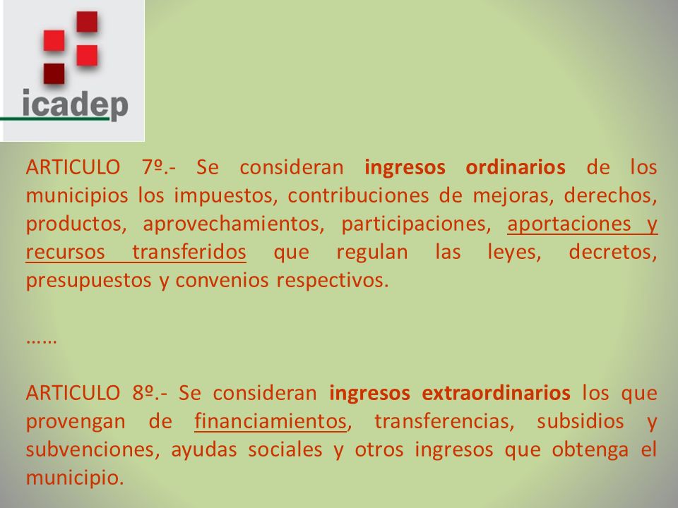 ARTICULO 7º.- Se consideran ingresos ordinarios de los municipios los impuestos, contribuciones de mejoras, derechos, productos, aprovechamientos, participaciones, aportaciones y recursos transferidos que regulan las leyes, decretos, presupuestos y convenios respectivos.