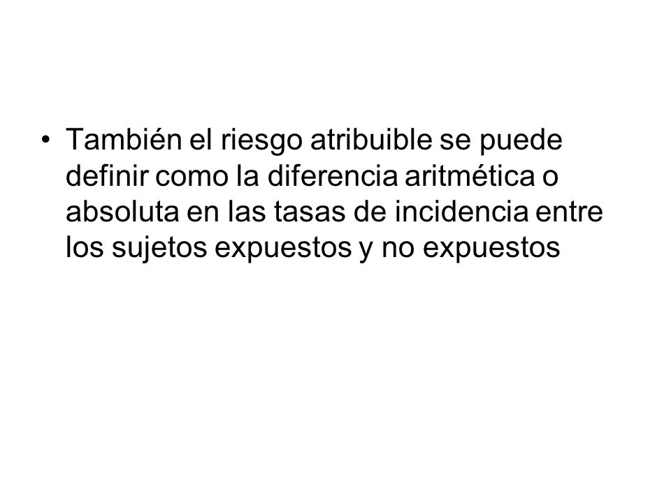 También el riesgo atribuible se puede definir como la diferencia aritmética o absoluta en las tasas de incidencia entre los sujetos expuestos y no expuestos