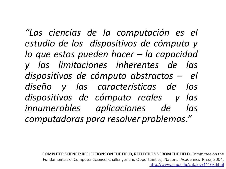 Las ciencias de la computación es el estudio de los dispositivos de cómputo y lo que estos pueden hacer – la capacidad y las limitaciones inherentes de las dispositivos de cómputo abstractos – el diseño y las características de los dispositivos de cómputo reales y las innumerables aplicaciones de las computadoras para resolver problemas.