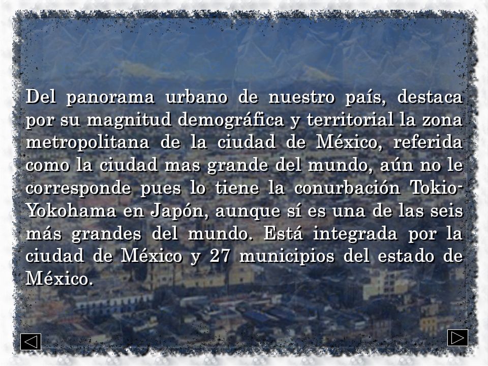 Del panorama urbano de nuestro país, destaca por su magnitud demográfica y territorial la zona metropolitana de la ciudad de México, referida como la ciudad mas grande del mundo, aún no le corresponde pues lo tiene la conurbación Tokio-Yokohama en Japón, aunque sí es una de las seis más grandes del mundo.