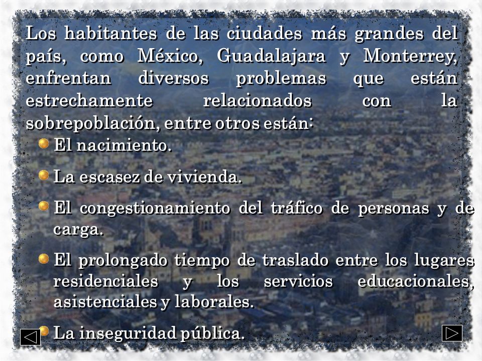 Los habitantes de las ciudades más grandes del país, como México, Guadalajara y Monterrey, enfrentan diversos problemas que están estrechamente relacionados con la sobrepoblación, entre otros están: