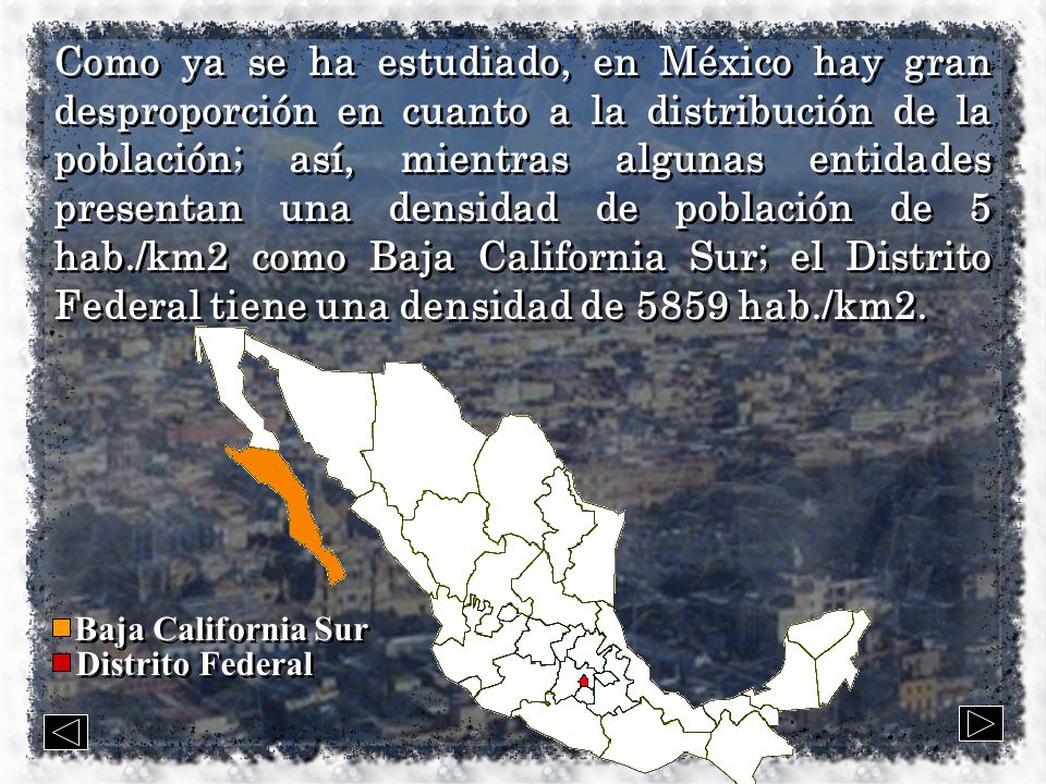Como ya se ha estudiado, en México hay gran desproporción en cuanto a la distribución de la población; así, mientras algunas entidades presentan una densidad de población de 5 hab./km2 como Baja California Sur; el Distrito Federal tiene una densidad de 5859 hab./km2.