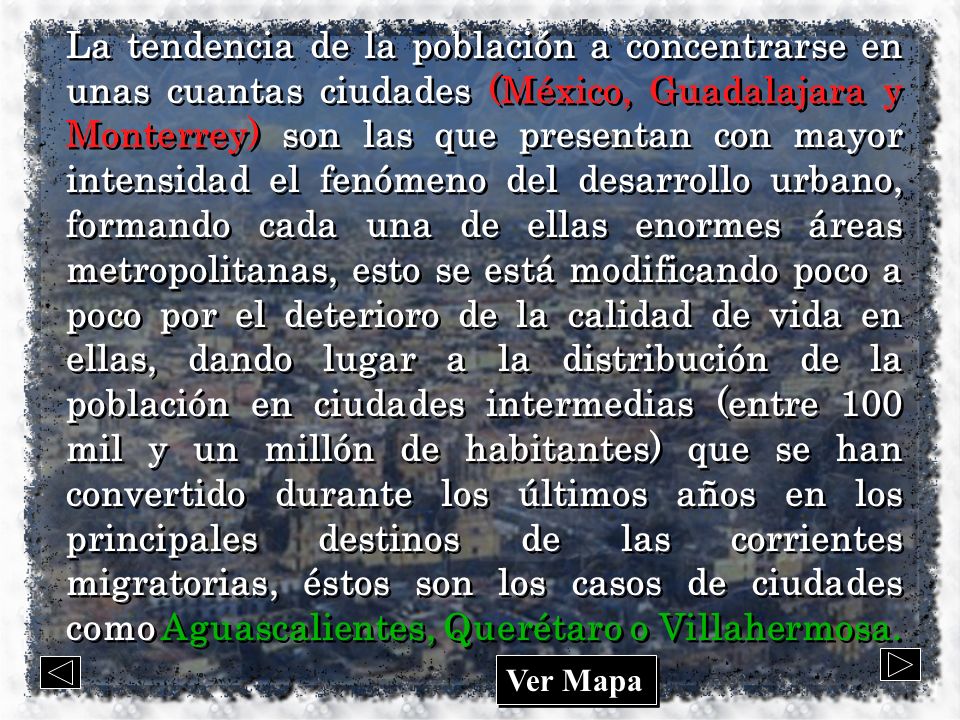 La tendencia de la población a concentrarse en unas cuantas ciudades (México, Guadalajara y Monterrey) son las que presentan con mayor intensidad el fenómeno del desarrollo urbano, formando cada una de ellas enormes áreas metropolitanas, esto se está modificando poco a poco por el deterioro de la calidad de vida en ellas, dando lugar a la distribución de la población en ciudades intermedias (entre 100 mil y un millón de habitantes) que se han convertido durante los últimos años en los principales destinos de las corrientes migratorias, éstos son los casos de ciudades como Aguascalientes, Querétaro o Villahermosa.