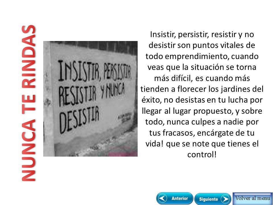 Insistir, persistir, resistir y no desistir son puntos vitales de todo emprendimiento, cuando veas que la situación se torna más difícil, es cuando más tienden a florecer los jardines del éxito, no desistas en tu lucha por llegar al lugar propuesto, y sobre todo, nunca culpes a nadie por tus fracasos, encárgate de tu vida! que se note que tienes el control!
