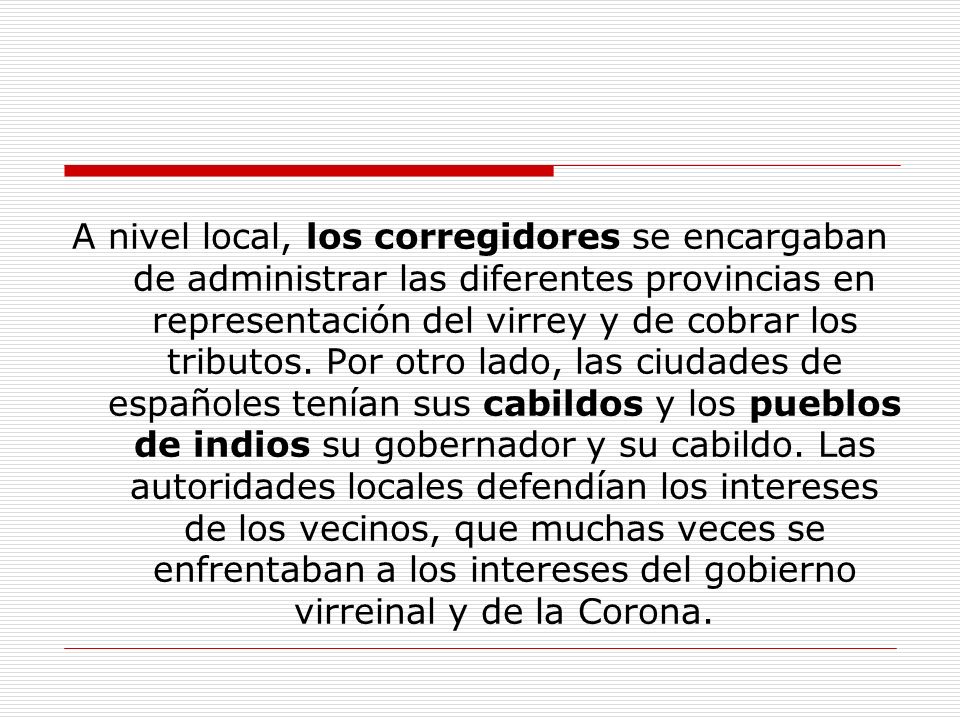 A nivel local, los corregidores se encargaban de administrar las diferentes provincias en representación del virrey y de cobrar los tributos.