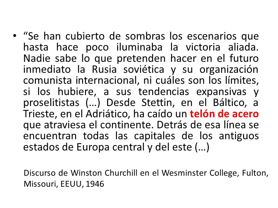 Se han cubierto de sombras los escenarios que hasta hace poco iluminaba la victoria aliada. Nadie sabe lo que pretenden hacer en el futuro inmediato la Rusia soviética y su organización comunista internacional, ni cuáles son los límites, si los hubiere, a sus tendencias expansivas y proselitistas (…) Desde Stettin, en el Báltico, a Trieste, en el Adriático, ha caído un telón de acero que atraviesa el continente. Detrás de esa línea se encuentran todas las capitales de los antiguos estados de Europa central y del este (…)