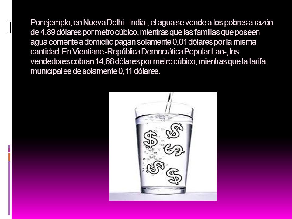 Por ejemplo, en Nueva Delhi –India-, el agua se vende a los pobres a razón de 4,89 dólares por metro cúbico, mientras que las familias que poseen agua corriente a domicilio pagan solamente 0,01 dólares por la misma cantidad.