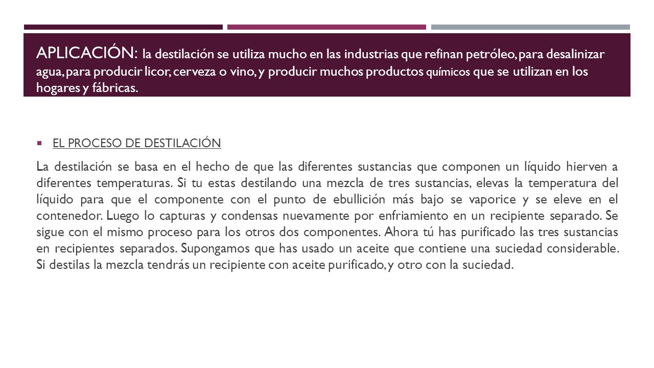 APLICACIÓN: la destilación se utiliza mucho en las industrias que refinan petróleo, para desalinizar agua, para producir licor, cerveza o vino, y producir muchos productos químicos que se utilizan en los hogares y fábricas.