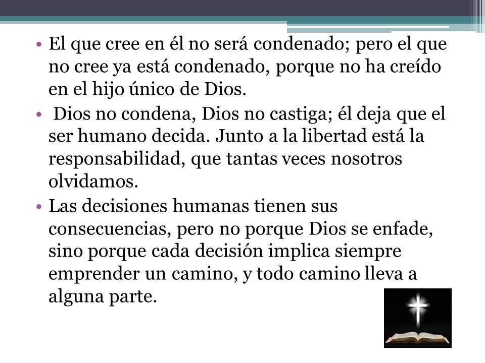 El que cree en él no será condenado; pero el que no cree ya está condenado, porque no ha creído en el hijo único de Dios.