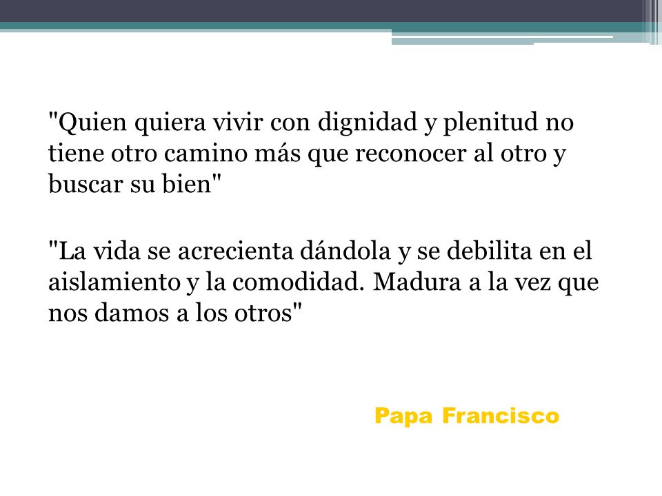 Quien quiera vivir con dignidad y plenitud no tiene otro camino más que reconocer al otro y buscar su bien La vida se acrecienta dándola y se debilita en el aislamiento y la comodidad. Madura a la vez que nos damos a los otros