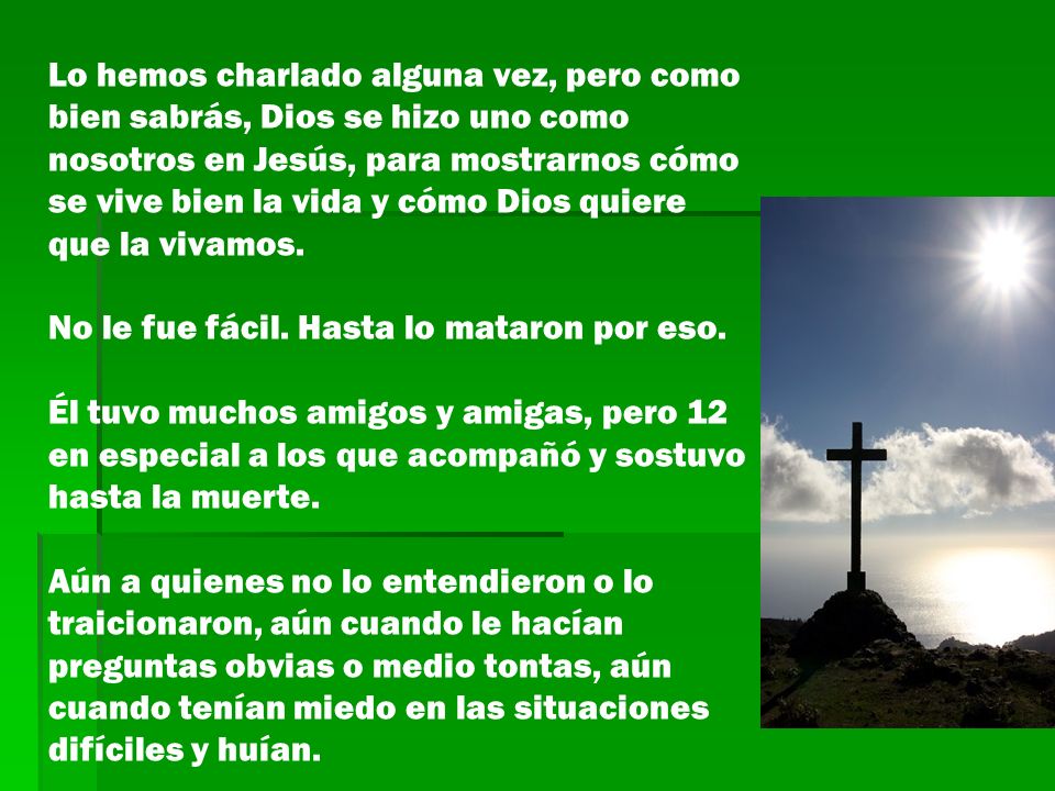 Lo hemos charlado alguna vez, pero como bien sabrás, Dios se hizo uno como nosotros en Jesús, para mostrarnos cómo se vive bien la vida y cómo Dios quiere que la vivamos.