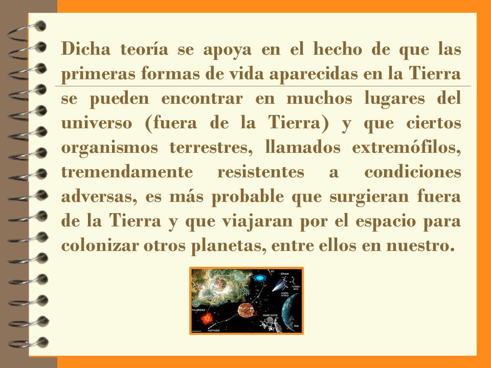 Dicha teoría se apoya en el hecho de que las primeras formas de vida aparecidas en la Tierra se pueden encontrar en muchos lugares del universo (fuera de la Tierra) y que ciertos organismos terrestres, llamados extremófilos, tremendamente resistentes a condiciones adversas, es más probable que surgieran fuera de la Tierra y que viajaran por el espacio para colonizar otros planetas, entre ellos en nuestro.