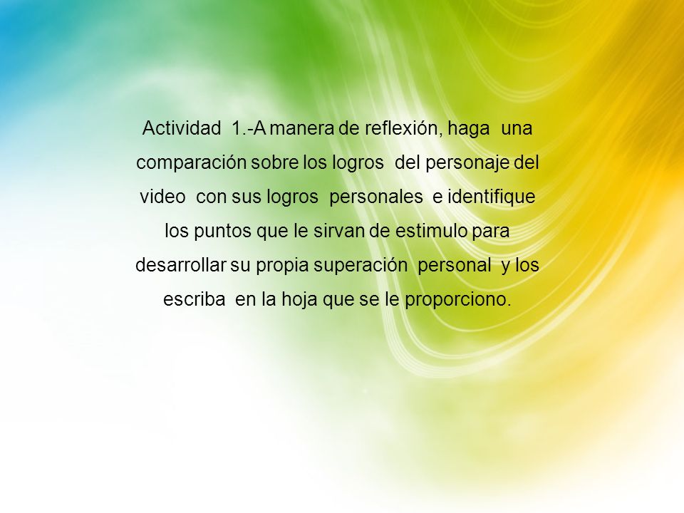 Actividad 1.-A manera de reflexión, haga una comparación sobre los logros del personaje del video con sus logros personales e identifique los puntos que le sirvan de estimulo para desarrollar su propia superación personal y los escriba en la hoja que se le proporciono.