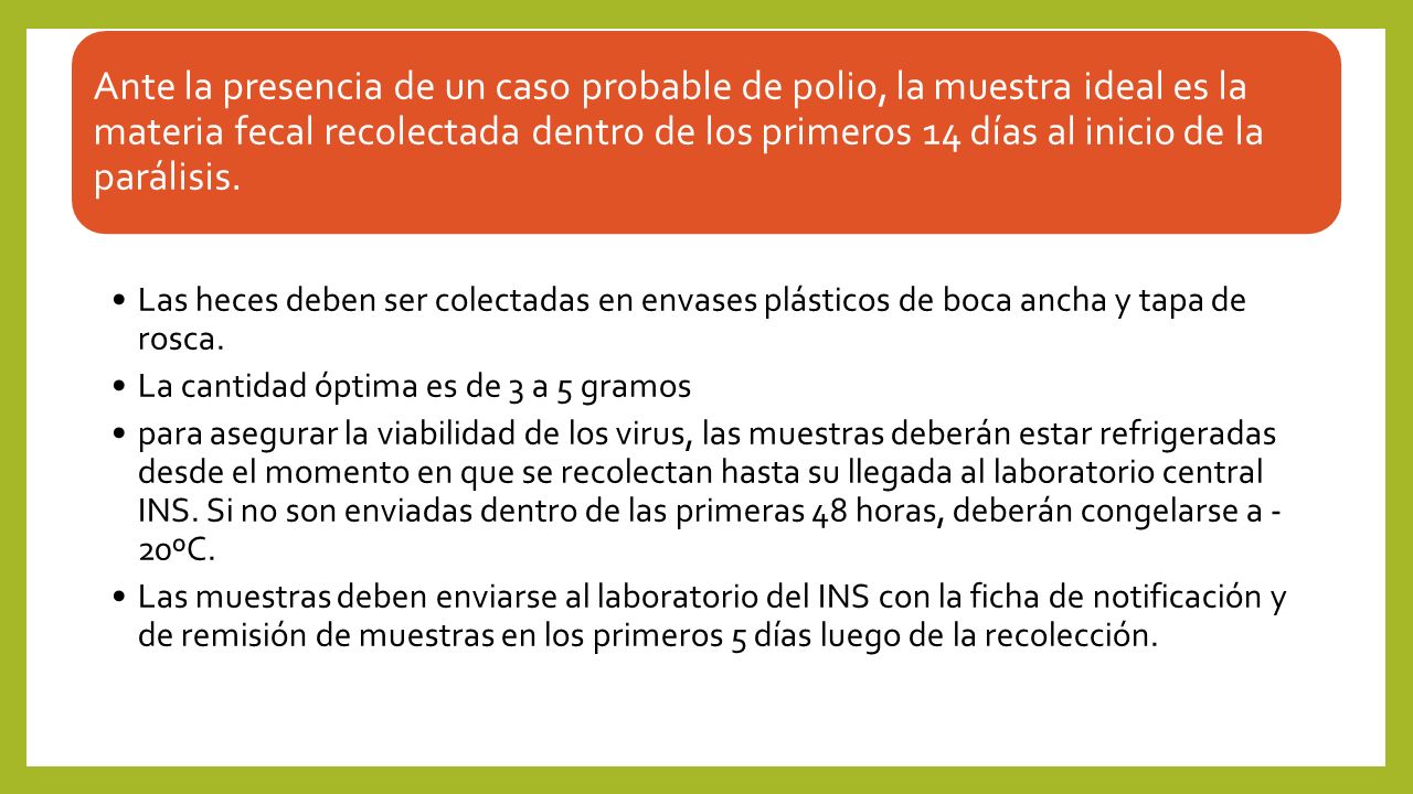 Ante la presencia de un caso probable de polio, la muestra ideal es la materia fecal recolectada dentro de los primeros 14 días al inicio de la parálisis.
