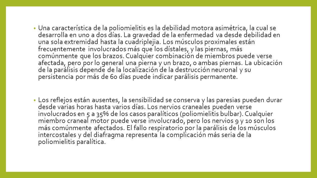 Una característica de la poliomielitis es la debilidad motora asimétrica, la cual se desarrolla en uno a dos días. La gravedad de la enfermedad va desde debilidad en una sola extremidad hasta la cuadriplejia. Los músculos proximales están frecuentemente involucrados más que los dístales, y las piernas, más comúnmente que los brazos. Cualquier combinación de miembros puede verse afectada, pero por lo general una pierna y un brazo, o ambas piernas. La ubicación de la parálisis depende de la localización de la destrucción neuronal y su persistencia por más de 60 días puede indicar parálisis permanente.
