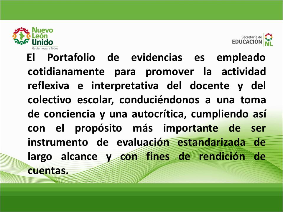 El Portafolio de evidencias es empleado cotidianamente para promover la actividad reflexiva e interpretativa del docente y del colectivo escolar, conduciéndonos a una toma de conciencia y una autocrítica, cumpliendo así con el propósito más importante de ser instrumento de evaluación estandarizada de largo alcance y con fines de rendición de cuentas.