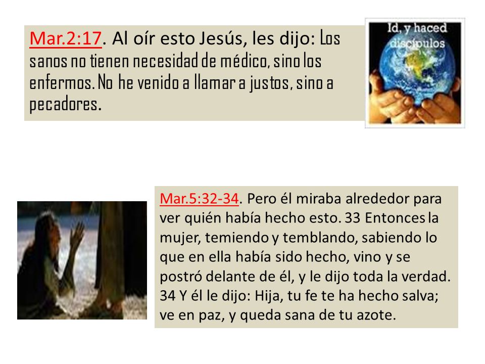Mar.2:17. Al oír esto Jesús, les dijo: Los sanos no tienen necesidad de médico, sino los enfermos. No he venido a llamar a justos, sino a pecadores.