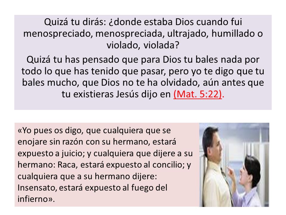 Quizá tu dirás: ¿donde estaba Dios cuando fui menospreciado, menospreciada, ultrajado, humillado o violado, violada Quizá tu has pensado que para Dios tu bales nada por todo lo que has tenido que pasar, pero yo te digo que tu bales mucho, que Dios no te ha olvidado, aún antes que tu existieras Jesús dijo en (Mat. 5:22).