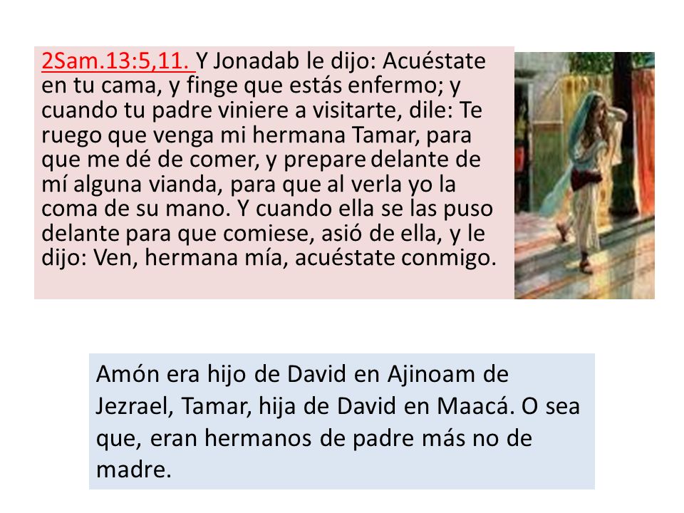 2Sam.13:5,11. Y Jonadab le dijo: Acuéstate en tu cama, y finge que estás enfermo; y cuando tu padre viniere a visitarte, dile: Te ruego que venga mi hermana Tamar, para que me dé de comer, y prepare delante de mí alguna vianda, para que al verla yo la coma de su mano. Y cuando ella se las puso delante para que comiese, asió de ella, y le dijo: Ven, hermana mía, acuéstate conmigo.