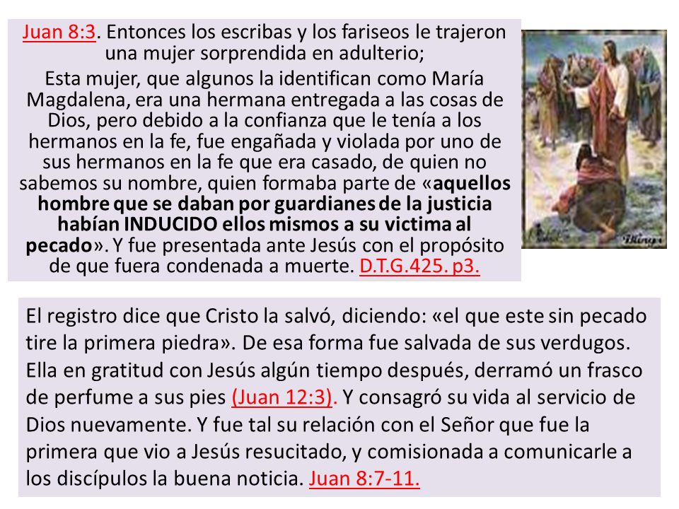 Juan 8:3. Entonces los escribas y los fariseos le trajeron una mujer sorprendida en adulterio; Esta mujer, que algunos la identifican como María Magdalena, era una hermana entregada a las cosas de Dios, pero debido a la confianza que le tenía a los hermanos en la fe, fue engañada y violada por uno de sus hermanos en la fe que era casado, de quien no sabemos su nombre, quien formaba parte de «aquellos hombre que se daban por guardianes de la justicia habían INDUCIDO ellos mismos a su victima al pecado». Y fue presentada ante Jesús con el propósito de que fuera condenada a muerte. D.T.G.425. p3.