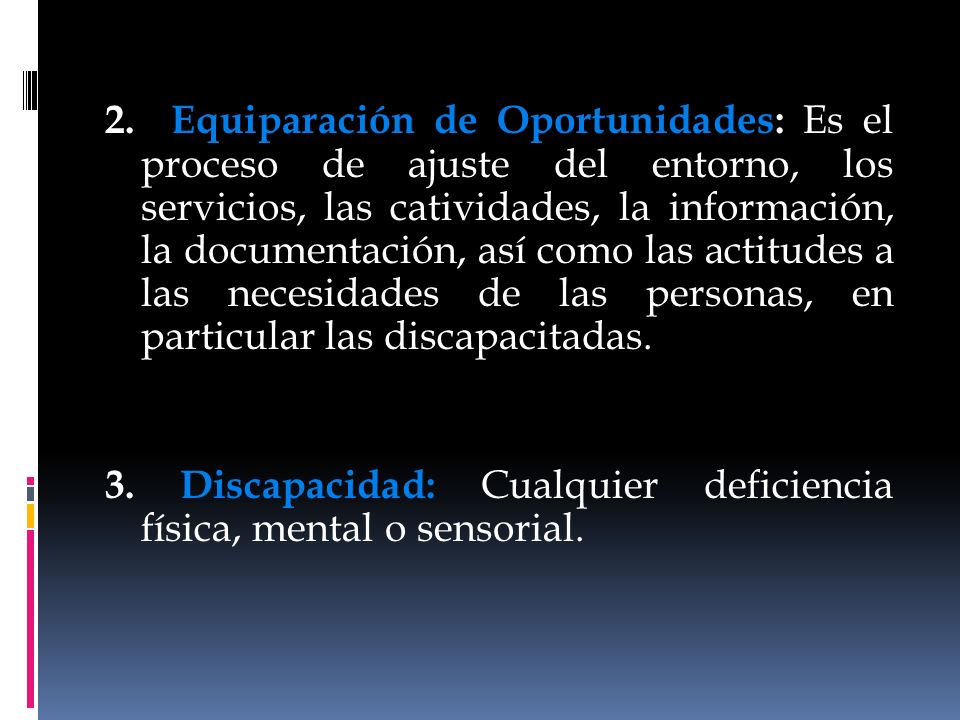 2. Equiparación de Oportunidades: Es el proceso de ajuste del entorno, los servicios, las catividades, la información, la documentación, así como las actitudes a las necesidades de las personas, en particular las discapacitadas.