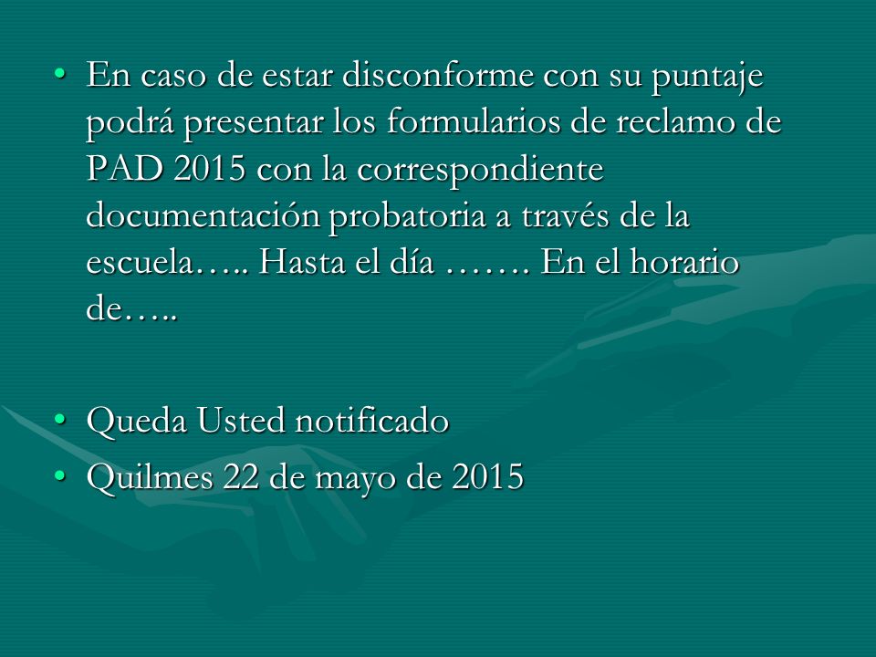 En caso de estar disconforme con su puntaje podrá presentar los formularios de reclamo de PAD 2015 con la correspondiente documentación probatoria a través de la escuela….. Hasta el día ……. En el horario de…..