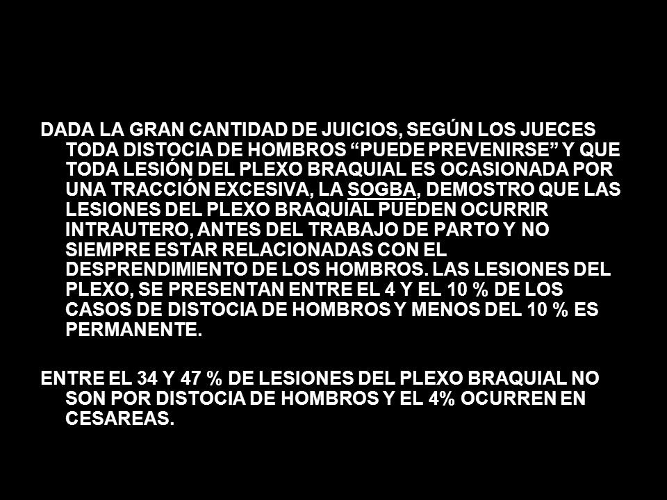 DADA LA GRAN CANTIDAD DE JUICIOS, SEGÚN LOS JUECES TODA DISTOCIA DE HOMBROS PUEDE PREVENIRSE Y QUE TODA LESIÓN DEL PLEXO BRAQUIAL ES OCASIONADA POR UNA TRACCIÓN EXCESIVA, LA SOGBA, DEMOSTRO QUE LAS LESIONES DEL PLEXO BRAQUIAL PUEDEN OCURRIR INTRAUTERO, ANTES DEL TRABAJO DE PARTO Y NO SIEMPRE ESTAR RELACIONADAS CON EL DESPRENDIMIENTO DE LOS HOMBROS. LAS LESIONES DEL PLEXO, SE PRESENTAN ENTRE EL 4 Y EL 10 % DE LOS CASOS DE DISTOCIA DE HOMBROS Y MENOS DEL 10 % ES PERMANENTE.