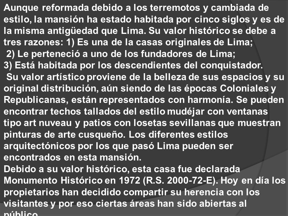 Aunque reformada debido a los terremotos y cambiada de estilo, la mansión ha estado habitada por cinco siglos y es de la misma antigüedad que Lima. Su valor histórico se debe a tres razones: 1) Es una de la casas originales de Lima;