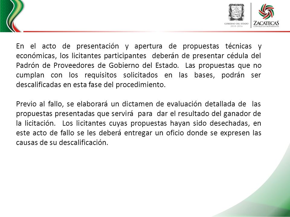 En el acto de presentación y apertura de propuestas técnicas y económicas, los licitantes participantes deberán de presentar cédula del Padrón de Proveedores de Gobierno del Estado. Las propuestas que no cumplan con los requisitos solicitados en las bases, podrán ser descalificadas en esta fase del procedimiento.